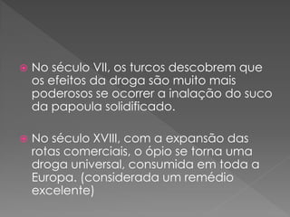    No século VII, os turcos descobrem que
    os efeitos da droga são muito mais
    poderosos se ocorrer a inalação do suco
    da papoula solidificado.

   No século XVIII, com a expansão das
    rotas comerciais, o ópio se torna uma
    droga universal, consumida em toda a
    Europa. (considerada um remédio
    excelente)
 