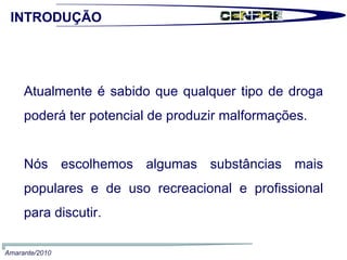 Atualmente é sabido que qualquer tipo de droga poderá ter potencial de produzir malformações. Nós escolhemos algumas substâncias mais populares e de uso recreacional e profissional para discutir. INTRODUÇÃO Amarante/2010 