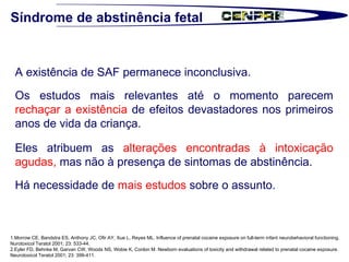 1.Morrow CE, Bandstra ES, Anthony JC, Ofir AY, Xue L, Reyes ML. Influence of prenatal cocaine exposure on full-term infant neurobehavioral functioning.  Nurotoxicol Teratol 2001; 23: 533-44.  2.Eyler FD, Behnke M, Garvan CW, Woods NS, Wobie K, Conlon M. Newborn evaluations of toxicity and withdrawal related to prenatal cocaine exposure.  Neurotoxicol Teratol 2001; 23: 399-411.  Síndrome de abstinência fetal A existência de SAF permanece inconclusiva. Os estudos mais relevantes até o momento parecem  rechaçar a existência  de efeitos devastadores nos primeiros anos de vida da criança.  Eles atribuem as  alterações encontradas à intoxicação agudas,  mas não à presença de sintomas de abstinência.  Há necessidade de  mais estudos  sobre o assunto.  