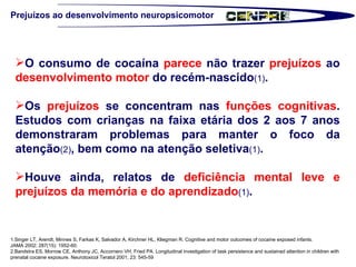 1.Singer LT, Arendt, Minnes S, Farkas K, Salvador A, Kirchner HL, Kliegman R. Cognitive and motor outcomes of cocaine exposed infants.  JAMA 2002; 287(15): 1952-60.  2.Bandstra ES, Morrow CE, Anthony JC, Accornero VH, Fried PA. Longitudinal investigation of task persistence and sustained attention in children with prenatal cocaine exposure. Neurotoxicol Teratol 2001; 23: 545-59  Prejuízos ao desenvolvimento neuropsicomotor O consumo de cocaína  parece  não trazer  prejuízos  ao  desenvolvimento motor  do recém-nascido (1) . Os  prejuízos  se concentram nas  funções cognitivas . Estudos com crianças na faixa etária dos 2 aos 7 anos demonstraram problemas para manter o foco da atenção (2) , bem como na atenção seletiva (1) .  Houve ainda, relatos de  deficiência mental leve e prejuízos da memória e do aprendizado (1) .  