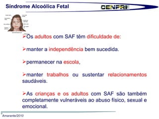 Síndrome Alcoólica Fetal Os  adultos  com SAF têm  dificuldade de: manter a  independência  bem sucedida. permanecer na  escola ,  manter  trabalhos  ou sustentar  relacionamentos  saudáveis.  As  crianças e os adultos  com SAF são também completamente vulneráveis ao abuso físico, sexual e emocional.  Amarante/2010 