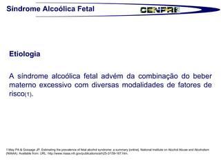 Síndrome Alcoólica Fetal Etiologia   A síndrome alcoólica fetal advém da combinação do beber materno excessivo com diversas modalidades de fatores de risco (1) .  1.May PA & Gossage JP. Estimating the prevalence of fetal alcohol syndrome: a summary [online]. National Institute on Alcohol Abuse and Alcoholism (NIAAA). Available from: URL: http://www.niaaa.nih.gov/publications/arh25-3/159-167.htm.  