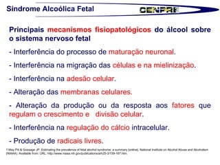Síndrome Alcoólica Fetal Principais  mecanismos fisiopatológicos  do álcool sobre o sistema nervoso fetal   - Interferência do processo de  maturação neuronal . - Interferência na migração das  células e na mielinização . - Interferência na  adesão celular . - Alteração das  membranas celulares. - Alteração da produção ou da resposta aos  fatores  que  regulam o crescimento e  divisão celular . - Interferência na  regulação do cálcio  intracelular. - Produção de  radicais livres .  1.May PA & Gossage JP. Estimating the prevalence of fetal alcohol syndrome: a summary [online]. National Institute on Alcohol Abuse and Alcoholism (NIAAA). Available from: URL: http://www.niaaa.nih.gov/publications/arh25-3/159-167.htm.  