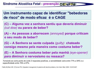 Síndrome Alcoólica Fetal -  prevenção Fiellin,DA;Reid, MC; O’Conner PG. Outpatient management of patients with alcohol problems. Ann Intern Med. 2000; 133:815-827 Tomando-se como ponto de corte 2 respostas positivas, a sensibilidade varia entre 77% a 94% e a especificidade entre 79% a 97%. Um instrumento capaz de identificar "bebedoras de risco" de modo eficaz  é o CAGE (C) – Alguma vez a senhora sentiu que deveria diminuir  (cut dow)  ou parara de beber? (A) – As pessoas a aborrecem  (annoyed)  porque criticam o seu modo de beber? (G) – A Senhora se sente culpada  (guilty)   chateado consigo mesmo pela maneira como costuma beber? (E) – A Senhora costuma beber pela manhã  (eye-opener)  para diminuir o nervosismo ou ressaca? 