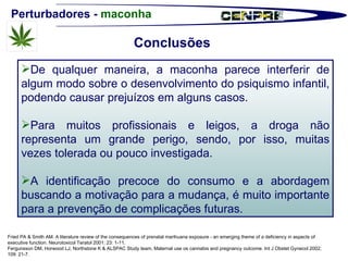 Perturbadores -  maconha Fried PA & Smith AM. A literature review of the consequences of prenatal marihuana exposure - an emerging theme of a deficiency in aspects of executive function. Neurotoxicol Teratol 2001; 23: 1-11. Fergunsson DM, Horwood LJ, Northstone K & ALSPAC Study team. Maternal use os cannabis and pregnancy outcome. Int J Obstet Gynecol 2002; 109: 21-7. De qualquer maneira, a maconha parece interferir de algum modo sobre o desenvolvimento do psiquismo infantil, podendo causar prejuízos em alguns casos. Para muitos profissionais e leigos, a droga não representa um grande perigo, sendo, por isso, muitas vezes tolerada ou pouco investigada. A identificação precoce do consumo e a abordagem buscando a motivação para a mudança, é muito importante para a prevenção de complicações futuras.  Conclusões  