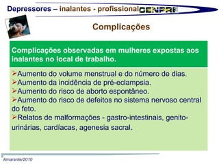 Depressores –  inalantes - profissional Complicações  Amarante/2010 Complicações observadas em mulheres expostas aos inalantes no local de trabalho.  Aumento do volume menstrual e do número de dias. Aumento da incidência de pré-eclampsia. Aumento do risco de aborto espontâneo. Aumento do risco de defeitos no sistema nervoso central do feto. Relatos de malformações - gastro-intestinais, genito-urinárias, cardíacas, agenesia sacral . 