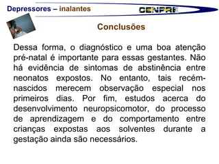 Depressores –  inalantes Conclusões  Dessa forma, o diagnóstico e uma boa atenção pré-natal é importante para essas gestantes. Não há evidência de sintomas de abstinência entre neonatos expostos. No entanto, tais recém-nascidos merecem observação especial nos primeiros dias. Por fim, estudos acerca do desenvolvimento neuropsicomotor, do processo de aprendizagem e do comportamento entre crianças expostas aos solventes durante a gestação ainda são necessários.  
