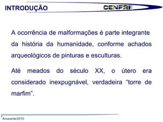  A ocorrência de malformações é parte integrante  da história da humanidade, conforme achados arqueológicos de pinturas e esculturas.   Até meados do século XX, o útero era considerado inexpugnável, verdadeira “torre de marfim”. INTRODUÇÃO Amarante/2010 