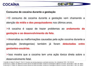 Consumo de cocaína durante a gestação O consumo de cocaína durante a gestação vem chamando a atenção  da mídia e dos pesquisadores  nos últimos anos.  A cocaína é capaz de trazer problemas ao  andamento da gestação e ao desenvolvimento do feto.  Anomalias ou malformações causadas pela ação cocaína durante a gestação (teratogenias) também já foram  detectadas entre gestantes-usuárias.  Isso mostra que a cocaína tem uma ação tóxica direta sobre o desenvolvimento fetal. 1.Handler A, Kiston N, Davis F, Ferri C. Cocaine use during pregnancy: perinatal outcomes.  Am J Epidemiol 1991; 133: 818-25. 2.Hanning VL, Philips JA. Maternal cocaine abuse and fetal anomalies: evidence of teratogenic effects of cocaine. South Med J 1991; 84: 498-9.  3.Hanning VL, Philips JA. Maternal cocaine abuse and fetal anomalies: evidence of teratogenic effects of cocaine. South Med J 1991; 84: 498-9.  COCAÍNA 