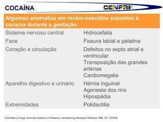 Committee on Drugs, American Academy on Pediatrics: neonatal drug withdrawal. Pediatrics 1998; 101: 1079-88 COCAÍNA Algumas anomalias em recém-nascidos expostos à cocaína durante a gestação.  Sistema nervoso central  Hidrocefalia  Face  Fissura labial e palatina Coração e circulação  Defeitos no septo atrial e ventricular Transposição das grandes artérias Cardiomegalia  Aparelho digestivo e urinário  Hérnia inguinal Agenesia dos rins Hipospádia Extremidades  Polidactilia  