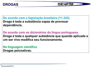 De acordo com a legislação brasileira (11.343) Droga é toda a substância capaz de provocar dependência. De acordo com os dicionários da língua portuguesa. Droga é toda e qualquer substância que quando aplicada a um ser vivo modifica seu funcionamento. Na linguagem científica Drogas psicoativas. Amarante/2010 DROGAS 