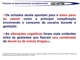 Prejuízos ao desenvolvimento neuropsicomotor Os achados atuais apontam para o  baixo peso ao nascer  como a principal complicação envolvendo o consumo de cocaína durante a gestação. As  alterações cognitivas  foram mais evidentes entre as gestantes que fizeram  uso combinado  de  álcool ou de outras drogas (2) .  2.Bandstra ES, Morrow CE, Anthony JC, Accornero VH, Fried PA. Longitudinal investigation of task persistence and sustained attention in children with prenatal cocaine exposure. Neurotoxicol Teratol 2001; 23: 545-59  