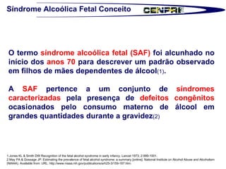 Síndrome Alcoólica Fetal Conceito O termo  síndrome alcoólica fetal (SAF)  foi alcunhado no início dos  anos 70  para descrever um padrão observado em filhos de mães dependentes de álcool (1) . A  SAF  pertence a um conjunto de  síndromes caracterizadas  pela presença de  defeitos congênitos  ocasionados pelo consumo materno de álcool em grandes quantidades durante a gravidez (2) 1.Jones KL & Smith DW Recognition of the fetal alcohol syndrome in early infancy. Lancet 1973; 2:999-1001. 2.May PA & Gossage JP. Estimating the prevalence of fetal alcohol syndrome: a summary [online]. National Institute on Alcohol Abuse and Alcoholism  (NIAAA). Available from: URL: http://www.niaaa.nih.gov/publications/arh25-3/159-167.htm.  