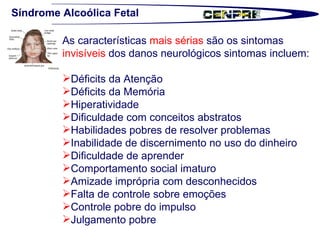 Síndrome Alcoólica Fetal As características  mais sérias  são os sintomas  invisíveis  dos danos neurológicos sintomas incluem: Déficits da Atenção Déficits da Memória  Hiperatividade  Dificuldade com conceitos abstratos  Habilidades pobres de resolver problemas  Inabilidade de discernimento no uso do dinheiro  Dificuldade de aprender   Comportamento social imaturo  Amizade imprópria com desconhecidos  Falta de controle sobre emoções  Controle pobre do impulso  Julgamento pobre  