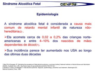 Síndrome Alcoólica Fetal Epidemiologia  A síndrome alcoólica fetal é considerada a  causa mais comum de retardo mental infantil  de natureza  não-hereditária (2)  .  Ela acomete cerca de  0,02 a 0,2%  das crianças norte-americanas e entre  4–10%  dos  nascidos de mães dependentes de álcool (1) .  Sua incidência parece ter aumentado nos USA ao longo das últimas duas décadas  1.May PA & Gossage JP. Estimating the prevalence of fetal alcohol syndrome: a summary [online]. National Institute on Alcohol Abuse and Alcoholism (NIAAA). Available from: URL: http://www.niaaa.nih.gov/publications/arh25-3/159-167.htm.  2.Stratton K, Howe C & Battaglia F. Fetal alcohol syndrome: diagnosis, epidemiology, prevention and treatment. Washington DC:  National Academy Press; 1996. 