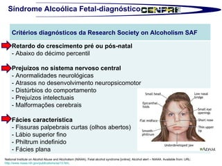 Síndrome Alcoólica Fetal-diagnóstico National Institute on Alcohol Abuse and Alcoholism (NIAAA). Fetal alcohol syndrome [online]. Alcohol alert – NIAAA. Available from: URL:  http://www.niaaa.nih.gov/publications/aa13.htm .  Critérios diagnósticos da Research Society on Alcoholism SAF Retardo do crescimento pré ou pós-natal - Abaixo do décimo percentil  Prejuízos no sistema nervoso central - Anormalidades neurológicas - Atrasos no desenvolvimento neuropsicomotor - Distúrbios do comportamento - Prejuízos intelectuais - Malformações cerebrais  Fácies característica - Fissuras palpebrais curtas (olhos abertos) - Lábio superior fino - Philtrum indefinido - Fácies plana  