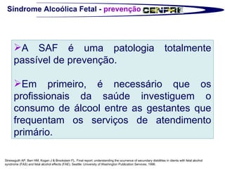 Síndrome Alcoólica Fetal -  prevenção Streissguth AP, Barr HM, Kogan J & Brookstein FL. Final report: understanding the ocurrance of secundary disbilities in clients with fetal alcohol syndrome (FAS) and fetal alcohol effects (FAE). Seattle: University of Washington Publication Services; 1996. A SAF é uma patologia totalmente passível de prevenção.  Em primeiro, é necessário que os profissionais da saúde investiguem o consumo de álcool entre as gestantes que frequentam os serviços de atendimento primário.  