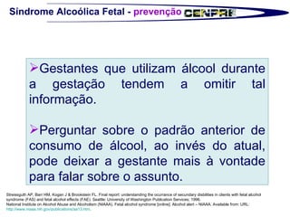 Síndrome Alcoólica Fetal -  prevenção Streissguth AP, Barr HM, Kogan J & Brookstein FL. Final report: understanding the ocurrance of secundary disbilities in clients with fetal alcohol syndrome (FAS) and fetal alcohol effects (FAE). Seattle: University of Washington Publication Services; 1996. National Institute on Alcohol Abuse and Alcoholism (NIAAA). Fetal alcohol syndrome [online]. Alcohol alert – NIAAA. Available from: URL:  http://www.niaaa.nih.gov/publications/aa13.htm .  Gestantes que utilizam álcool durante a gestação tendem a omitir tal informação.  Perguntar sobre o padrão anterior de consumo de álcool, ao invés do atual, pode deixar a gestante mais à vontade para falar sobre o assunto.  