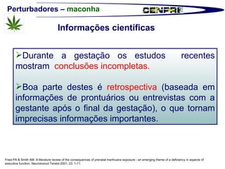 Perturbadores –  maconha Durante a gestação os estudos  recentes mostram  conclusões incompletas. Boa parte destes é  retrospectiva  (baseada em informações de prontuários ou entrevistas com a gestante após o final da gestação), o que tornam imprecisas informações importantes.  Fried PA & Smith AM. A literature review of the consequences of prenatal marihuana exposure - an emerging theme of a deficiency in aspects of executive function. Neurotoxicol Teratol 2001; 23: 1-11. Informações científicas 
