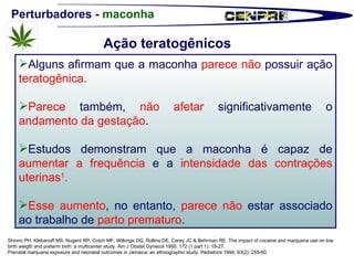 Perturbadores -  maconha Alguns afirmam que a maconha  parece não  possuir ação  teratogênica. Parece  também,  não afetar  significativamente o  andamento da gestação . Estudos demonstram que a maconha é capaz de  aumentar a frequência  e a  intensidade das contrações uterinas 1 .  Esse aumento , no entanto,  parece não  estar associado ao trabalho de  parto prematuro .  Shiono PH, Klebanoff MS, Nugent RP, Cotch MF, Wilkings DG, Rollins DE, Carey JC & Behrman RE. The impact of cocaine and marijuana use on low birth weigth and preterm birth: a multicenter study. Am J Obstet Gynecol 1995; 172 (1 part 1): 19-27. Prenatal marijuana exposure and neonatal outcomes in Jamaica: an ethnographic study. Pediatrics 1994; 93(2): 255-60. Ação teratogênicos 