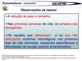 Perturbadores -  maconha Fried PA & Smith AM. A literature review of the consequences of prenatal marihuana exposure - an emerging theme of a deficiency in aspects of executive function. Neurotoxicol Teratol 2001; 23: 1-11. Fergunsson DM, Horwood LJ, Northstone K & ALSPAC Study team. Maternal use os cannabis and pregnancy outcome. Int J Obstet Gynecol 2002; 109: 21-7. A  redução de peso e tamanho Nas  primeiras semanas  de vida, os  achados são divergentes.  Há aqueles que  detectaram   e os  que não detectaram  sintomas neurológicos nos primeiros dias de vida (tremores, espasmos espontâneos e dificuldades de sucção quando amamentados) Observações ao nascer 