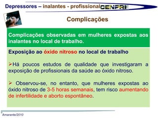 Depressores –  inalantes - profissional Complicações  Amarante/2010 Complicações observadas em mulheres expostas aos inalantes no local de trabalho.  Exposição ao  óxido nitroso  no local de trabalho Há poucos estudos de qualidade que investigaram a exposição de profissionais da saúde ao óxido nitroso. Observou-se, no entanto, que mulheres expostas ao óxido nitroso de  3-5 horas semanais , tem risco  aumentando de infertilidade e aborto espontâneo .  