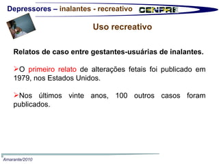 Depressores –  inalantes - recreativo Uso recreativo Relatos de caso entre gestantes-usuárias de inalantes. O  primeiro relato  de alterações fetais foi publicado em 1979, nos Estados Unidos.  Nos últimos vinte anos, 100 outros casos foram publicados.  Amarante/2010 