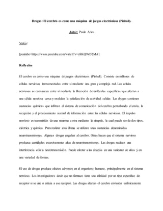 Drogas: El cerebro es como una máquina de juegos electrónicos (Pinball).
Autor: Paulo Arieu
Video:
[youtube=https://www.youtube.com/watch?v=oSKQ9xl52MA]
Reflexión
El cerebro es como una máquina de juegos electrónicos (Pinball). Consiste en millones de
células nerviosas interconectadas entre sí mediante una gran y compleja red. Las células
nerviosas se comunican entre sí mediante la liberación de moléculas específicas que afectan a
una célula nerviosa cerca y modulan la señalización de actividad celular. Las drogas contienen
sustancias químicas que infiltran el sistema de comunicación del cerebro perturbando el envío, la
recepción y el procesamiento normal de información entre las células nerviosas. El impulso
nervioso es transmitido de una neurona a otra mediante la sinapsis, la cual puede ser de dos tipos,
eléctrica y química. Para realizar esta última se utilizan unas sustancias denominadas
neurotransmisores. Algunas drogas engañan al cerebro. Otras hacen que el sistema nervioso
produzca cantidades excesivamente altas de neurotransmisores. Las drogas realizan una
interferencia con la neurotransmisión. Puede afectar a las sinapsis en una variedad de sitios y en
una variedad de formas.
El uso de drogas produce efectos adversos en el organismo humano, principalmente en el sistema
nervioso. Los investigadores decir que un fármaco tiene una afinidad por un tipo específico de
receptor si se une o enlaza a ese receptor. Las drogas afectan el cerebro enviando eufóricamente
 