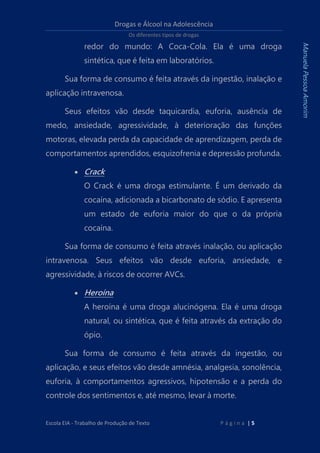 Drogas e Álcool na Adolescência
Os diferentes tipos de drogas
Escola EIA - Trabalho de Produção de Texto P á g i n a | 5
ManuelaPessoaAmorim
redor do mundo: A Coca-Cola. Ela é uma droga
sintética, que é feita em laboratórios.
Sua forma de consumo é feita através da ingestão, inalação e
aplicação intravenosa.
Seus efeitos vão desde taquicardia, euforia, ausência de
medo, ansiedade, agressividade, à deterioração das funções
motoras, elevada perda da capacidade de aprendizagem, perda de
comportamentos aprendidos, esquizofrenia e depressão profunda.
 Crack
O Crack é uma droga estimulante. É um derivado da
cocaína, adicionada a bicarbonato de sódio. E apresenta
um estado de euforia maior do que o da própria
cocaína.
Sua forma de consumo é feita através inalação, ou aplicação
intravenosa. Seus efeitos vão desde euforia, ansiedade, e
agressividade, à riscos de ocorrer AVCs.
 Heroína
A heroína é uma droga alucinógena. Ela é uma droga
natural, ou sintética, que é feita através da extração do
ópio.
Sua forma de consumo é feita através da ingestão, ou
aplicação, e seus efeitos vão desde amnésia, analgesia, sonolência,
euforia, à comportamentos agressivos, hipotensão e a perda do
controle dos sentimentos e, até mesmo, levar à morte.
 