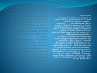 Consecuencias
El consumo de cannabis se ha evaluado en
diversos estudios que lo correlacionan con el
desarrollo de ansiedad, psicosis y
depresión,70 71 72 además del desarrollo de
trastornos de pánico, independiente de si se
continúa consumiendo o no, actuando, por lo
tanto, el cannabis como detonante en al menos
el 33% de ataques de pánico sufrido por
pacientes, que lo presentaron por primera vez y
48 horas post-consumición.73
Con respecto a la aparición de trastornos
mentales, tales como depresión y ansiedad, los
consumidores diarios tienen 5 veces más
posibilidades de desarrollarlos que los no–
consumidores, mientras que aquellos que son
consumidores semanales tienen cerca del doble
de posibilidades que los no–consumidores.72
Respecto a la aparición de trastornos psicóticos,
los individuos con predisposición tienen entre
un 25% y 40% más de posibilidades de padecer
alguno de estos trastornos, mientras que en los
individuos sin predisposición alcanza un 4% a
6% más de incidencia
 