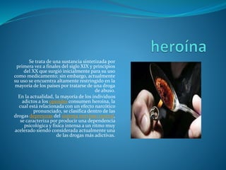 Se trata de una sustancia sintetizada por
primera vez a finales del siglo XIX y principios
del XX que surgió inicialmente para su uso
como medicamento; sin embargo, actualmente
su uso se encuentra altamente restringido en la
mayoría de los países por tratarse de una droga
de abuso.
En la actualidad, la mayoría de los individuos
adictos a los opioides consumen heroína, la
cual está relacionada con un efecto narcótico
pronunciado, se clasifica dentro de las
drogas depresoras del sistema nervioso central,
se caracteriza por producir una dependencia
psicológica y física intensa a un ritmo muy
acelerado siendo considerada actualmente una
de las drogas más adictivas.
 