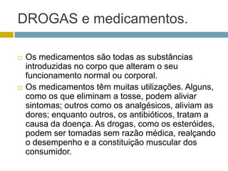 DROGAS e medicamentos. Os medicamentos são todas as substâncias introduzidas no corpo que alteram o seu funcionamento normal ou corporal.Os medicamentos têm muitas utilizações. Alguns, como os que eliminam a tosse, podem aliviar sintomas; outros como os analgésicos, aliviam as dores; enquanto outros, os antibióticos, tratam a causa da doença. As drogas, como os esteróides, podem ser tomadas sem razão médica, realçando o desempenho e a constituição muscular dos consumidor.  