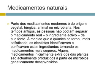 Medicamentos naturaisParte dos medicamentos modernos é de origem vegetal, fúngica, animal ou microbiana. Nos tempos antigos, as pessoas não podiam separar o medicamento real – o ingrediente activo – da sua fonte. À medida que a química se tornou mais sofisticada, os cientistas identificavam e purificavam estes ingredientes tornando os medicamentos mais seguros. Alguns medicamentos inicialmente extraídos das plantas são actualmente produzidos a partir de micróbios geneticamente desenvolvidos. 