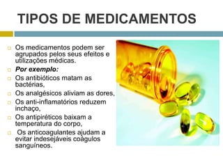 TIPOS DE MEDICAMENTOSOs medicamentos podem ser agrupados pelos seus efeitos e utilizações médicas.Por exemplo:Os antibióticos matam as bactérias, Os analgésicos aliviam as dores,Os anti-inflamatórios reduzem inchaço,Os antipiréticos baixam a temperatura do corpo, Os anticoagulantes ajudam a evitar indesejáveis coágulos sanguíneos.