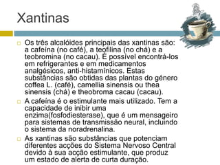 XantinasOs três alcalóides principais das xantinas são: a cafeína (no café), a teofilina (no chá) e a teobromina (no cacau). É possível encontrá-los em refrigerantes e em medicamentos analgésicos, anti-histamínicos. Estas substâncias são obtidas das plantas do género coffea L. (café), camelliasinensis ou theasinensis (chá) e theobroma cacau (cacau). A cafeína é o estimulante mais utilizado. Tem a capacidade de inibir uma enzima(fosfodiesterase), que é um mensageiro para sistemas de transmissão neural, incluindo o sistema da noradrenalina. As xantinas são substâncias que potenciam diferentes acções do Sistema Nervoso Central devido à sua acção estimulante, que produz um estado de alerta de curta duração.  