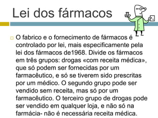 Lei dos fármacosO fabrico e o fornecimento de fármacos é controlado por lei, mais especificamente pela lei dos fármacos de1968. Divide os fármacos em três grupos: drogas «com receita médica», que só podem ser fornecidas por um farmacêutico, e só se tiverem sido prescritas por um médico. O segundo grupo pode ser vendido sem receita, mas só por um farmacêutico. O terceiro grupo de drogas pode ser vendido em qualquer loja, e não só na farmácia- não é necessária receita médica. 