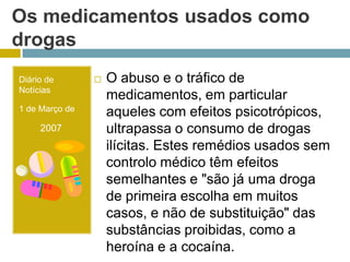 Os medicamentos usados como drogasDiário de Notícias1 de Março de        2007O abuso e o tráfico de medicamentos, em particular aqueles com efeitos psicotrópicos, ultrapassa o consumo de drogas ilícitas. Estes remédios usados sem controlo médico têm efeitos semelhantes e "são já uma droga de primeira escolha em muitos casos, e não de substituição" das substâncias proibidas, como a heroína e a cocaína. 