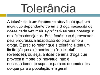 TolerânciaA tolerância é um fenómeno através do qual um indivíduo dependente de uma droga necessita de doses cada vez mais significativas para conseguir os efeitos desejados. Este fenómeno é provocado pela progressiva adaptação do organismo à droga. É preciso referir que a tolerância tem um limite, já que a denominada "dose letal" (overdose), ou seja, a dose de uma droga que provoca a morte do indivíduo, não é necessariamente superior para os dependentes do que para a população em geral. 