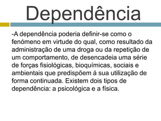 Dependência -A dependência poderia definir-se como o fenómeno em virtude do qual, como resultado da administração de uma droga ou da repetição de um comportamento, de desencadeia uma série de forças fisiológicas, bioquímicas, sociais e ambientais que predispõem á sua utilização de forma continuada. Existem dois tipos de dependência: a psicológica e a física. 