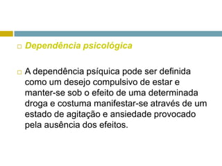 Dependência psicológicaA dependência psíquica pode ser definida como um desejo compulsivo de estar e manter-se sob o efeito de uma determinada droga e costuma manifestar-se através de um estado de agitação e ansiedade provocado pela ausência dos efeitos. 
