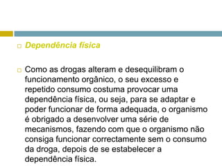 Dependência físicaComo as drogas alteram e desequilibram o funcionamento orgânico, o seu excesso e repetido consumo costuma provocar uma dependência física, ou seja, para se adaptar e poder funcionar de forma adequada, o organismo é obrigado a desenvolver uma série de mecanismos, fazendo com que o organismo não consiga funcionar correctamente sem o consumo da droga, depois de se estabelecer a dependência física. 