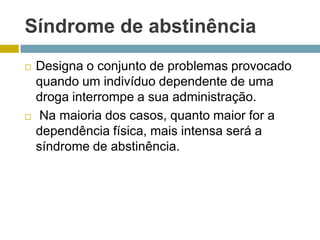 Síndrome de abstinênciaDesigna o conjunto de problemas provocado quando um indivíduo dependente de uma droga interrompe a sua administração. Na maioria dos casos, quanto maior for a dependência física, mais intensa será a síndrome de abstinência. 