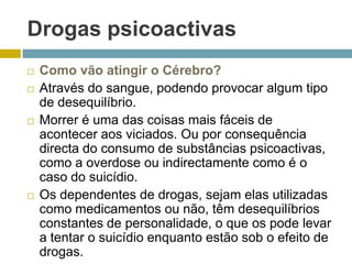 Drogas psicoactivasComo vão atingir o Cérebro?Através do sangue, podendo provocar algum tipo de desequilíbrio.Morrer é uma das coisas mais fáceis de acontecer aos viciados. Ou por consequência directa do consumo de substâncias psicoactivas, como a overdose ou indirectamente como é o caso do suicídio.Os dependentes de drogas, sejam elas utilizadas como medicamentos ou não, têm desequilíbrios constantes de personalidade, o que os pode levar a tentar o suicídio enquanto estão sob o efeito de drogas.