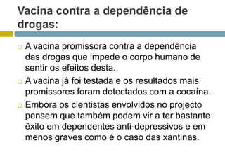 Vacina contra a dependência de drogas:A vacina promissora contra a dependência das drogas que impede o corpo humano de sentir os efeitos desta.A vacina já foi testada e os resultados mais promissores foram detectados com a cocaína.Embora os cientistas envolvidos no projecto pensem que também podem vir a ter bastante êxito em dependentes anti-depressivos e em menos graves como é o caso das xantinas. 