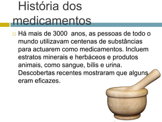 História dos medicamentosHá mais de 3000  anos, as pessoas de todo o mundo utilizavam centenas de substâncias para actuarem como medicamentos. Incluem estratos minerais e herbáceos e produtos animais, como sangue, bílis e urina. Descobertas recentes mostraram que alguns eram eficazes. 