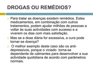 Drogas ou remédios?Para tratar as doenças existem remédios. Estes medicamentos, em combinação com outros tratamentos, podem ajudar milhões de pessoas a voltar às suas actividades com sucesso e a viverem os dias com mais satisfação.Mas se a dose diária for excessiva, a cura pode tornar-se doença? O melhor exemplo deste caso são os anti-depressivos, porque o viciado  torna-se dependente de calmantes para desenvolver a sua actividade quotidiana de acordo com parâmetros normais.