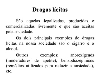 Drogas lícitas
São aquelas legalizadas, produzidas e
comercializadas livremente e que são aceitas
pela sociedade.
Os dois principais exemplos de drogas
lícitas na nossa sociedade são o cigarro e o
álcool.
Outros exemplos: anorexígenos
(moderadores de apetite), benzodiazepínicos
(remédios utilizados para reduzir a ansiedade),
etc.
 