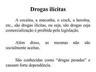 Drogas ilícitas
A cocaína, a maconha, o crack, a heroína,
etc., são drogas ilícitas, ou seja, são drogas cuja
comercialização é proibida pela legislação.
Além disso, as mesmas não são
socialmente aceitas.
São conhecidas como “drogas pesadas” e
causam forte dependência.
 