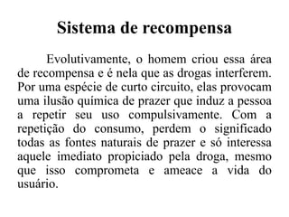 Sistema de recompensa
Evolutivamente, o homem criou essa área
de recompensa e é nela que as drogas interferem.
Por uma espécie de curto circuito, elas provocam
uma ilusão química de prazer que induz a pessoa
a repetir seu uso compulsivamente. Com a
repetição do consumo, perdem o significado
todas as fontes naturais de prazer e só interessa
aquele imediato propiciado pela droga, mesmo
que isso comprometa e ameace a vida do
usuário.
 