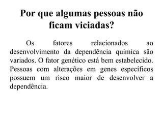 Por que algumas pessoas não
ficam viciadas?
Os fatores relacionados ao
desenvolvimento da dependência química são
variados. O fator genético está bem estabelecido.
Pessoas com alterações em genes específicos
possuem um risco maior de desenvolver a
dependência.
 